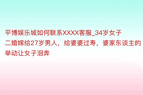 平博娱乐城如何联系XXXX客服_34岁女子二婚嫁给27岁男人，给婆婆过寿，婆家东谈主的举动让女子泪奔