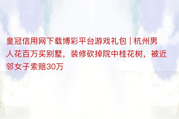 皇冠信用网下载博彩平台游戏礼包 | 杭州男人花百万买别墅，装修砍掉院中桂花树，被近邻女子索赔30万