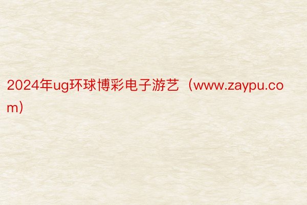 2024年ug环球博彩电子游艺（www.zaypu.com）