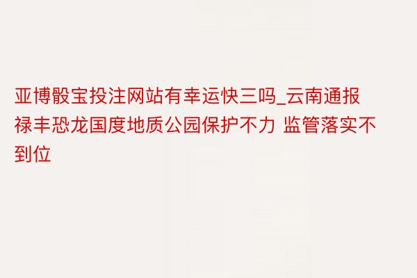 亚博骰宝投注网站有幸运快三吗_云南通报禄丰恐龙国度地质公园保护不力 监管落实不到位