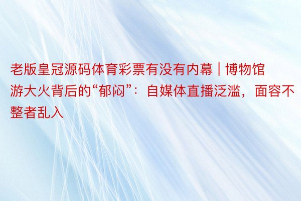 老版皇冠源码体育彩票有没有内幕 | 博物馆游大火背后的“郁闷”：自媒体直播泛滥，面容不整者乱入