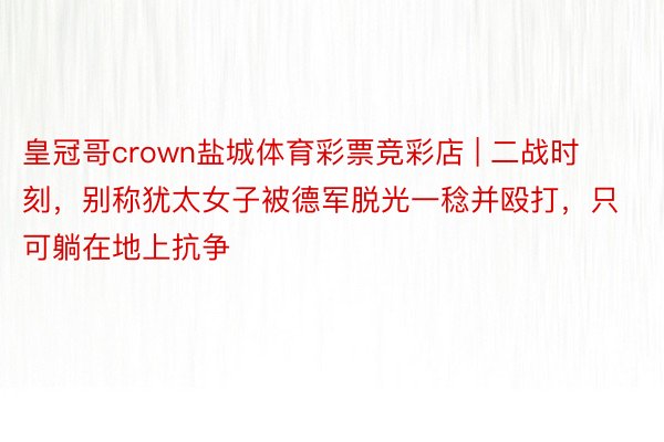 皇冠哥crown盐城体育彩票竞彩店 | 二战时刻，别称犹太女子被德军脱光一稔并殴打，只可躺在地上抗争