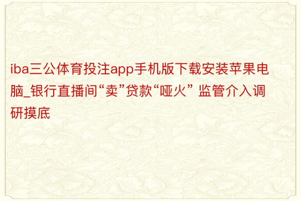 iba三公体育投注app手机版下载安装苹果电脑_银行直播间“卖”贷款“哑火” 监管介入调研摸底