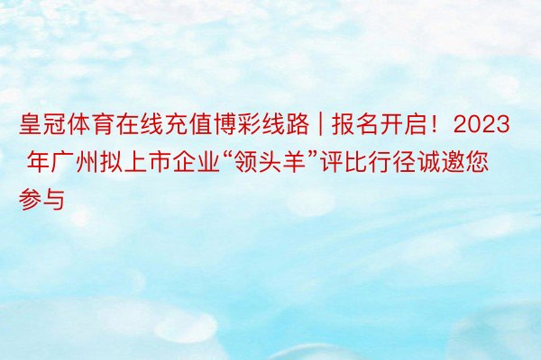 皇冠体育在线充值博彩线路 | 报名开启！2023 年广州拟上市企业“领头羊”评比行径诚邀您参与