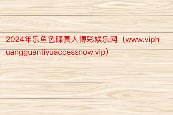 2024年乐鱼色碟真人博彩娱乐网（www.viphuangguantiyuaccessnow.vip）