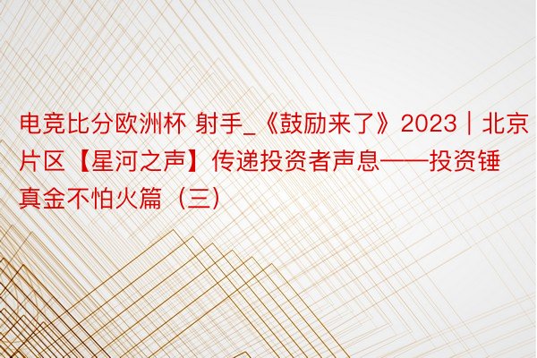 电竞比分欧洲杯 射手_《鼓励来了》2023｜北京片区【星河之声】传递投资者声息——投资锤真金不怕火篇（三）