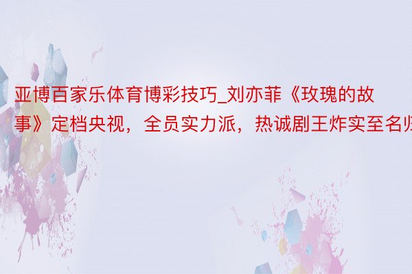 亚博百家乐体育博彩技巧_刘亦菲《玫瑰的故事》定档央视，全员实力派，热诚剧王炸实至名归