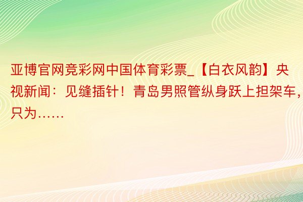 亚博官网竞彩网中国体育彩票_【白衣风韵】央视新闻：见缝插针！青岛男照管纵身跃上担架车，只为……