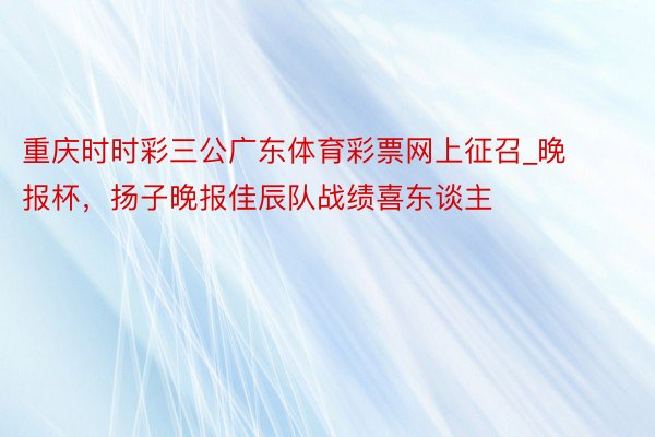 重庆时时彩三公广东体育彩票网上征召_晚报杯，扬子晚报佳辰队战绩喜东谈主