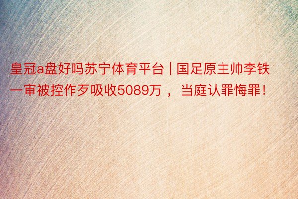 皇冠a盘好吗苏宁体育平台 | 国足原主帅李铁一审被控作歹吸收5089万 ，当庭认罪悔罪！