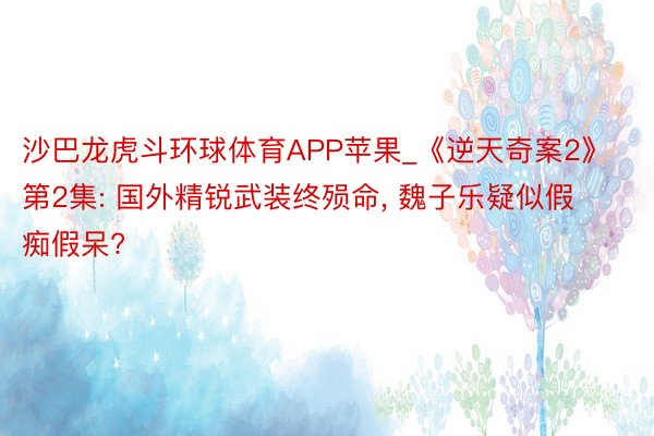 沙巴龙虎斗环球体育APP苹果_《逆天奇案2》第2集: 国外精锐武装终殒命, 魏子乐疑似假痴假呆?