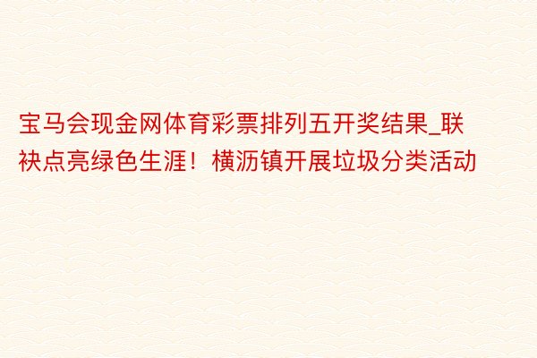 宝马会现金网体育彩票排列五开奖结果_联袂点亮绿色生涯！横沥镇开展垃圾分类活动