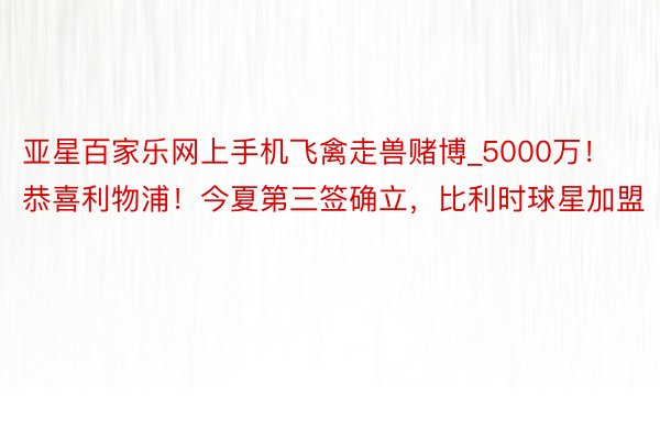 亚星百家乐网上手机飞禽走兽赌博_5000万！恭喜利物浦！今夏第三签确立，比利时球星加盟