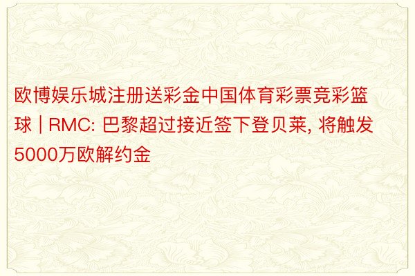 欧博娱乐城注册送彩金中国体育彩票竞彩篮球 | RMC: 巴黎超过接近签下登贝莱, 将触发5000万欧解约金