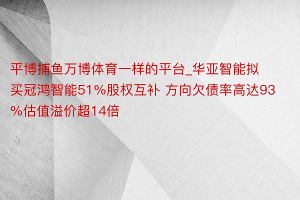 平博捕鱼万博体育一样的平台_华亚智能拟买冠鸿智能51%股权互补 方向欠债率高达93%估值溢价超14倍