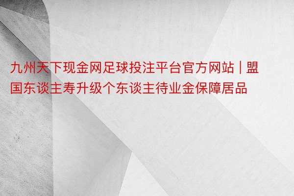 九州天下现金网足球投注平台官方网站 | 盟国东谈主寿升级个东谈主待业金保障居品