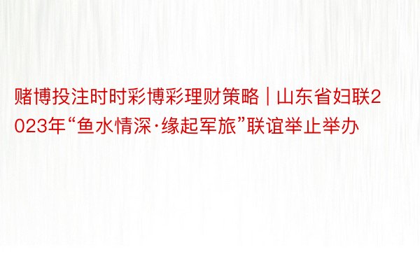 赌博投注时时彩博彩理财策略 | 山东省妇联2023年“鱼水情深·缘起军旅”联谊举止举办