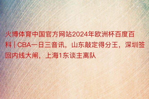 火博体育中国官方网站2024年欧洲杯百度百科 | CBA一日三音讯，山东敲定得分王，深圳签回内线大闸，上海1东谈主离队