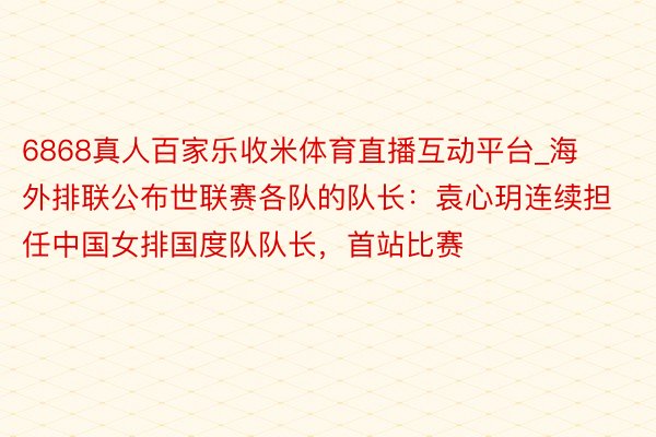 6868真人百家乐收米体育直播互动平台_海外排联公布世联赛各队的队长：袁心玥连续担任中国女排国度队队长，首站比赛