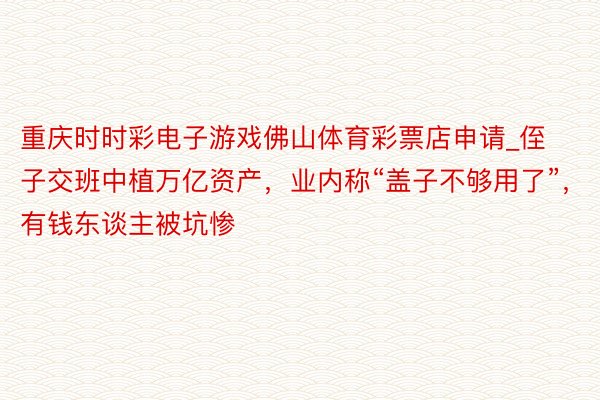 重庆时时彩电子游戏佛山体育彩票店申请_侄子交班中植万亿资产，业内称“盖子不够用了”，有钱东谈主被坑惨