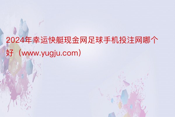 2024年幸运快艇现金网足球手机投注网哪个好（www.yugju.com）