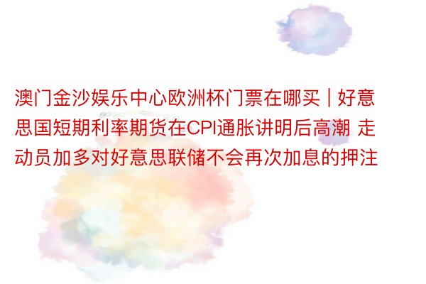 澳门金沙娱乐中心欧洲杯门票在哪买 | 好意思国短期利率期货在CPI通胀讲明后高潮 走动员加多对好意思联储不会再次加息的押注