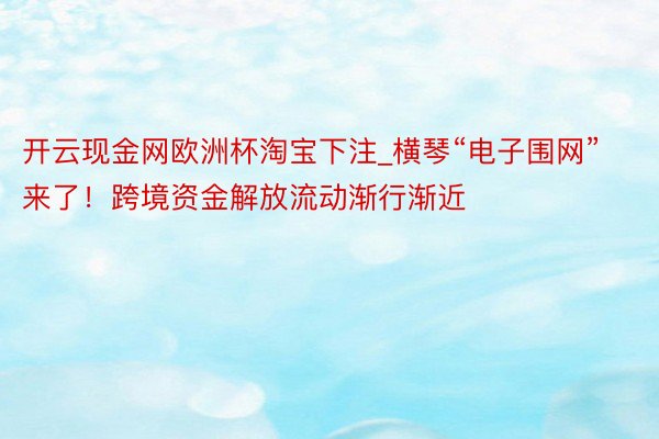 开云现金网欧洲杯淘宝下注_横琴“电子围网”来了！跨境资金解放流动渐行渐近