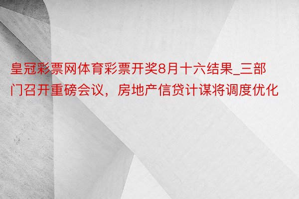 皇冠彩票网体育彩票开奖8月十六结果_三部门召开重磅会议，房地产信贷计谋将调度优化