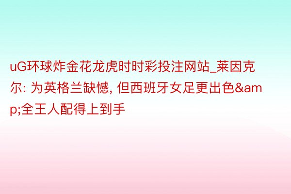 uG环球炸金花龙虎时时彩投注网站_莱因克尔: 为英格兰缺憾, 但西班牙女足更出色&全王人配得上到手