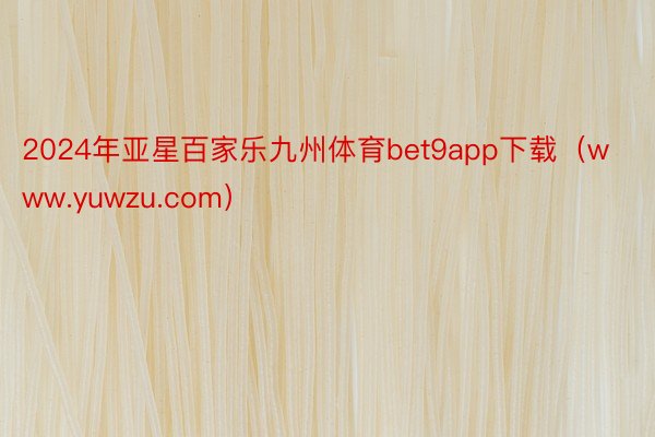 2024年亚星百家乐九州体育bet9app下载（www.yuwzu.com）