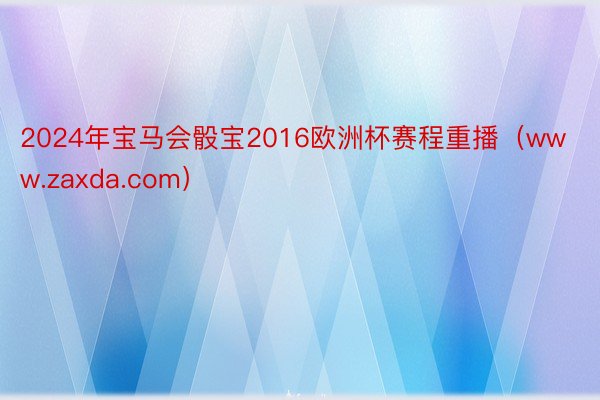 2024年宝马会骰宝2016欧洲杯赛程重播（www.zaxda.com）