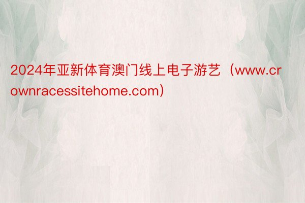 2024年亚新体育澳门线上电子游艺（www.crownracessitehome.com）