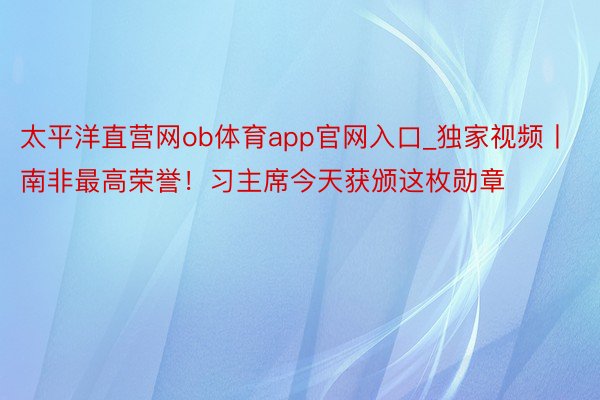 太平洋直营网ob体育app官网入口_独家视频丨南非最高荣誉！习主席今天获颁这枚勋章