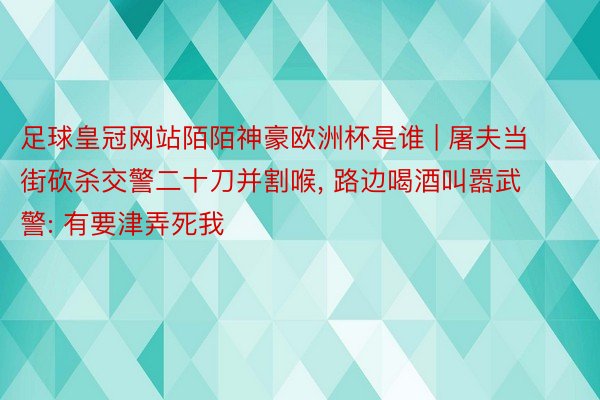 足球皇冠网站陌陌神豪欧洲杯是谁 | 屠夫当街砍杀交警二十刀并割喉， 路边喝酒叫嚣武警: 有要津弄死我