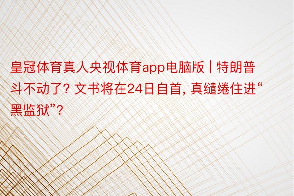 皇冠体育真人央视体育app电脑版 | 特朗普斗不动了? 文书将在24日自首, 真缱绻住进“黑监狱”?