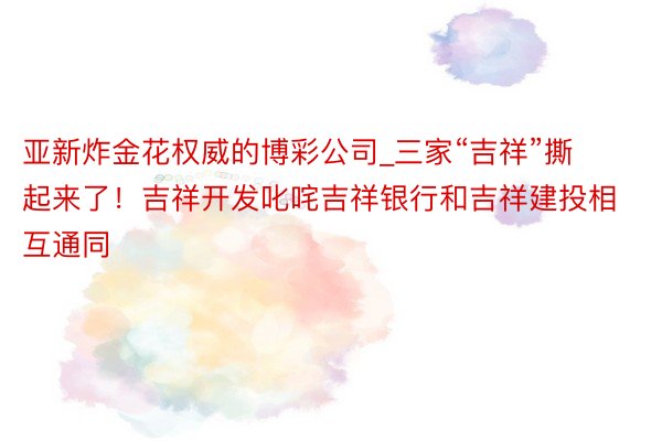 亚新炸金花权威的博彩公司_三家“吉祥”撕起来了！吉祥开发叱咤吉祥银行和吉祥建投相互通同