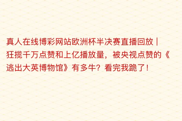 真人在线博彩网站欧洲杯半决赛直播回放 | 狂揽千万点赞和上亿播放量，被央视点赞的《逃出大英博物馆》有多牛？看完我跪了！