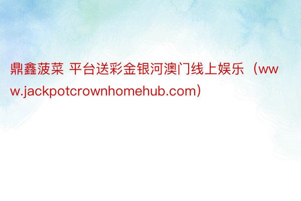 鼎鑫菠菜 平台送彩金银河澳门线上娱乐（www.jackpotcrownhomehub.com）