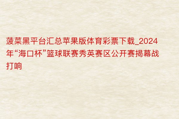 菠菜黑平台汇总苹果版体育彩票下载_2024年“海口杯”篮球联赛秀英赛区公开赛揭幕战打响