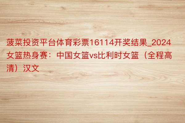 菠菜投资平台体育彩票16114开奖结果_2024女篮热身赛：中国女篮vs比利时女篮（全程高清）汉文