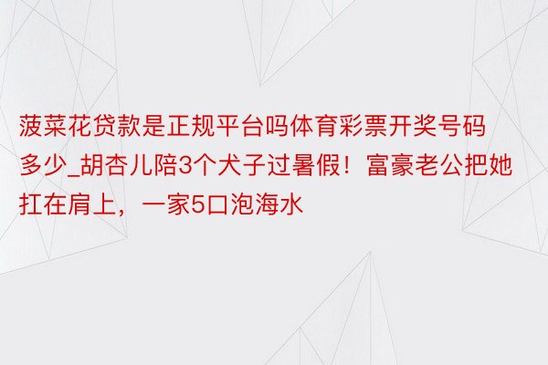 菠菜花贷款是正规平台吗体育彩票开奖号码多少_胡杏儿陪3个犬子过暑假！富豪老公把她扛在肩上，一家5口泡海水