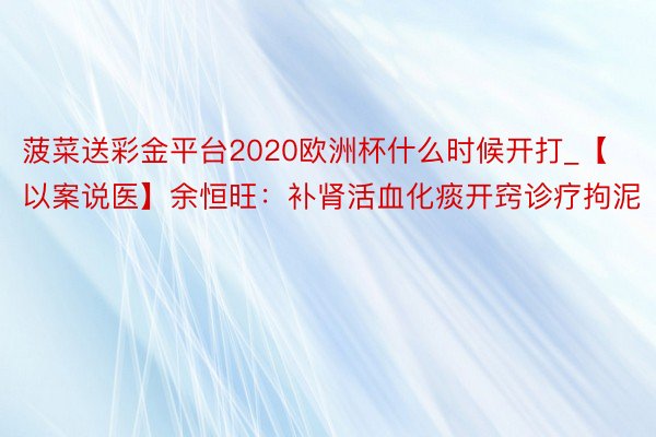 菠菜送彩金平台2020欧洲杯什么时候开打_【以案说医】余恒旺：补肾活血化痰开窍诊疗拘泥