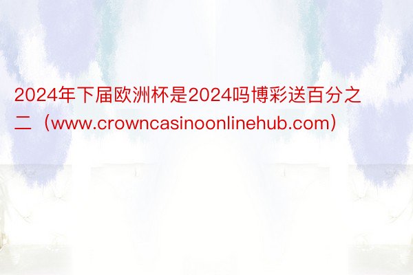 2024年下届欧洲杯是2024吗博彩送百分之二（www.crowncasinoonlinehub.com）