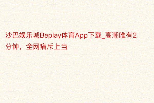 沙巴娱乐城Beplay体育App下载_高潮唯有2分钟，全网痛斥上当