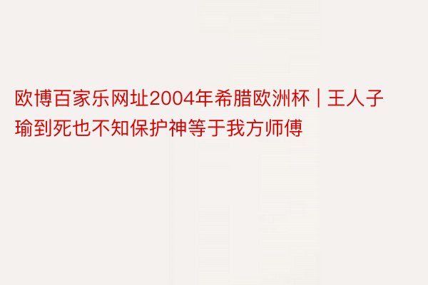 欧博百家乐网址2004年希腊欧洲杯 | 王人子瑜到死也不知保护神等于我方师傅