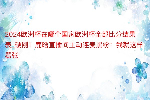 2024欧洲杯在哪个国家欧洲杯全部比分结果表_硬刚！鹿晗直播间主动连麦黑粉：我就这样嚣张