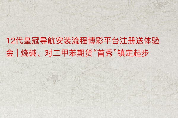 12代皇冠导航安装流程博彩平台注册送体验金 | 烧碱、对二甲苯期货“首秀”镇定起步