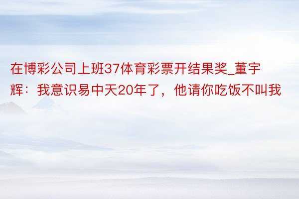 在博彩公司上班37体育彩票开结果奖_董宇辉：我意识易中天20年了，他请你吃饭不叫我