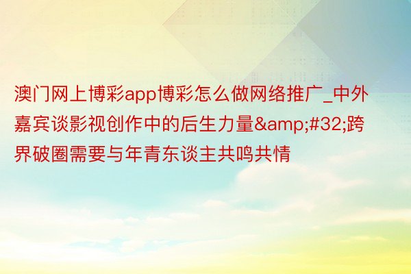 澳门网上博彩app博彩怎么做网络推广_中外嘉宾谈影视创作中的后生力量&#32;跨界破圈需要与年青东谈主共鸣共情