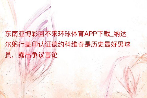 东南亚博彩回不来环球体育APP下载_纳达尔躬行盖印认证德约科维奇是历史最好男球员，露出争议言论